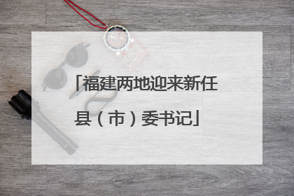 福建两地迎来新任县（市）委书记